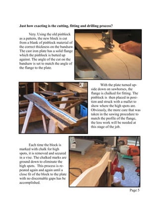 Just how exacting is the cutting, fitting and drilling process?

       Very. Using the old pinblock
as a pattern, the new block is cut
from a blank of pinblock material of
the correct thickness on the bandsaw.
The cast iron plate has a solid flange
which the pinblock is butted up
against. The angle of the cut on the
bandsaw is set to match the angle of
the flange to the plate.



                                                       With the plate turned up-
                                                side down on sawhorses, the
                                                flange is chalked for fitting. The
                                                pinblock is then placed in posi-
                                                tion and struck with a mallet to
                                                show where the high spots are.
                                                Obviously, the more care that was
                                                taken in the sawing procedure to
                                                match the profile of the flange,
                                                the less work will be needed at
                                                this stage of the job.



       Each time the block is
marked with chalk for high
spots, it is removed and secured
in a vise. The chalked marks are
ground down to eliminate the
high spots. This process is re-
peated again and again until a
close fit of the block to the plate
with no discernable gaps has be
accomplished.

                                                                          Page 5
 
