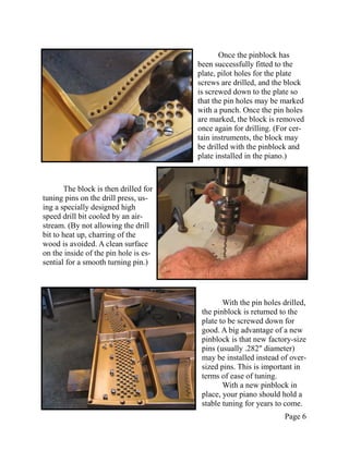 Once the pinblock has
                                       been successfully fitted to the
                                       plate, pilot holes for the plate
                                       screws are drilled, and the block
                                       is screwed down to the plate so
                                       that the pin holes may be marked
                                       with a punch. Once the pin holes
                                       are marked, the block is removed
                                       once again for drilling. (For cer-
                                       tain instruments, the block may
                                       be drilled with the pinblock and
                                       plate installed in the piano.)



       The block is then drilled for
tuning pins on the drill press, us-
ing a specially designed high
speed drill bit cooled by an air-
stream. (By not allowing the drill
bit to heat up, charring of the
wood is avoided. A clean surface
on the inside of the pin hole is es-
sential for a smooth turning pin.)




                                               With the pin holes drilled,
                                        the pinblock is returned to the
                                        plate to be screwed down for
                                        good. A big advantage of a new
                                        pinblock is that new factory-size
                                        pins (usually .282" diameter)
                                        may be installed instead of over-
                                        sized pins. This is important in
                                        terms of ease of tuning.
                                               With a new pinblock in
                                        place, your piano should hold a
                                        stable tuning for years to come.
                                                                  Page 6
 