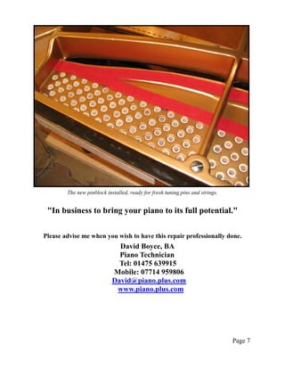 The new pinblock installed, ready for fresh tuning pins and strings.


 "In business to bring your piano to its full potential."

Please advise me when you wish to have this repair professionally done.
                              David Boyce, BA
                              Piano Technician
                              Tel: 01475 639915
                            Mobile: 07714 959806
                            David@piano.plus.com
                             www.piano.plus.com




                                                                               Page 7
 