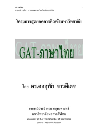 GAT ภาษาไทย
ดร. ดลฤทัย ขาวดีเดช ... คณะมนุษยศาสตร์ มหาวิทยาลัยหอการค้าไทย
1
โครงการสุดยอดการติวเข้ามหาวิทยาลัย
โดย ดร.ดลฤทัย ขาวดีเดช
อาจารย์ประจาคณะมนุษยศาสตร์
มหาวิทยาลัยหอการค้าไทย
University of the Thai Chamber of Commerce
Website : http://www.utcc.ac.th
 