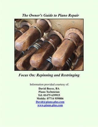 The Owner's Guide to Piano Repair




Focus On: Repinning and Restringing

      Information provided courtesy of:
             David Boyce, BA
             Piano Technician
            Tel: 01475 639915
           Mobile: 07714 959806
           David@piano.plus.com
            www.piano.plus.com
 