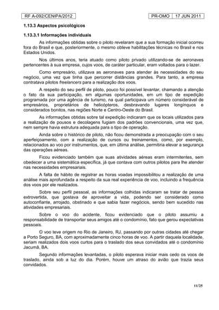 RF A-092/CENIPA/2012 PR-OMO 17 JUN 2011
11/25
1.13.3 Aspectos psicológicos
1.13.3.1 Informações individuais
As informações obtidas sobre o piloto revelaram que a sua formação inicial ocorreu
fora do Brasil e que, posteriormente, o mesmo obteve habilitações técnicas no Brasil e nos
Estados Unidos.
Nos últimos anos, teria atuado como piloto privado utilizando-se de aeronaves
pertencentes à sua empresa, cujos voos, de caráter particular, eram voltados para o lazer.
Como empresário, utilizava as aeronaves para atender às necessidades do seu
negócio, uma vez que tinha que percorrer distâncias grandes. Para tanto, a empresa
contratava pilotos freelancers para a realização dos voos.
A respeito do seu perfil de piloto, pouco foi possível levantar, chamando a atenção
o fato da sua participação, em algumas oportunidades, em um tipo de expedição
programada por uma agência de turismo, na qual participava um número considerável de
empresários, proprietários de helicópteros, desbravando lugares longínquos e
considerados bonitos, nas regiões Norte e Centro-Oeste do Brasil.
As informações obtidas sobre tal expedição indicaram que os locais utilizados para
a realização de pousos e decolagens fugiam dos padrões convencionais, uma vez que,
nem sempre havia estrutura adequada para o tipo de operação.
Ainda sobre o histórico de piloto, não ficou demonstrada a preocupação com o seu
aperfeiçoamento, com a realização de cursos ou treinamentos, como, por exemplo,
relacionados ao voo por instrumentos, que, em última análise, permitiria elevar a segurança
das operações aéreas.
Ficou evidenciado também que suas atividades aéreas eram intermitentes, sem
obedecer a uma sistemática específica, já que contava com outros pilotos para lhe atender
nas necessidades empresariais.
A falta de hábito de registrar as horas voadas impossibilitou a realização de uma
análise mais aprofundada a respeito da sua real experiência de voo, incluindo a frequência
dos voos por ele realizados.
Sobre seu perfil pessoal, as informações colhidas indicaram se tratar de pessoa
extrovertida, que gostava de aproveitar a vida, podendo ser considerado como
autoconfiante, arrojado, obstinado e que sabia fazer negócios, sendo bem sucedido nas
atividades empresariais.
Sobre o voo do acidente, ficou evidenciado que o piloto assumiu a
responsabilidade de transportar seus amigos até o condomínio, fato que gerou expectativas
pessoais.
O voo teve origem no Rio de Janeiro, RJ, passando por outras cidades até chegar
a Porto Seguro, BA, com aproximadamente cinco horas de voo. A partir daquela localidade,
seriam realizados dois voos curtos para o traslado dos seus convidados até o condomínio
Jacumã, BA.
Segundo informações levantadas, o piloto esperava iniciar mais cedo os voos de
traslado, ainda sob a luz do dia. Porém, houve um atraso do avião que trazia seus
convidados.
 