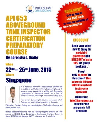 When
22nd
– 26th
June, 2015
Where
Singapore
www.igsgroups.sg
DISCOUNT
N S Thatte is a Petroleum & Petrochemical Engineer with
an additional qualification in Piping Engineering having 24
years of varied experience of working with Engineering
Organizations of international repute. He is also an
authorized certified API Piping & Pressure Vessel Inspector.
He was in an Engineering Construction company as a Field
Engineer and have firsthand experience of 5 years in
BOOK NOW!!
Call us now at
+65 6397 4270
or visit our website at
Book your seats
now to enjoy an
early bird
promotion and
DISCOUNT of up to
10% for group
bookings .
Hurry!
Only 15 seats for
this class!! This
course is PIC and
HRDF Claimable!!
(subject to
approval).
Email us at
info@igs-groups.sg
today for the
program’s full
brochure.
API 653
ABOVEGROUND
TANK INSPECTOR
CERTIFICATION
PREPARATORY
COURSE
By narendra s. thatte
Fabrication, Erection, Testing and commissioning of Refineries, Chemical and
Power plants in India.
He had also conducted more than 150 Training Programs overseas for Saudi
Aramco and SABIC Group Companies in Saudi Arabia, Khartoum Refinery in
Sudan, PETRONAS in Malaysia, BABCO in Lebanon and TUV in Dubai.
 