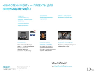 10/16
«ИНФОТЕЙНМЕНТ» — ПРОЕКТЫ ДЛЯ
РЕКЛАМОДАТЕЛЕЙ,
работа в популярных
интернет-сообществах
создание
развлекательных,
игровых, тематических
проектов
создание и посев
вирусных мемов
разработка
коммуникационных
сценариев
Газпром-медиа
Первый российский «видео-
вирус» — 350 тысяч пересылок!
Проект в шорт-листе
Каннских львов 2007
(совместно с IQ Marketing)
Антология сетевого
фольклора «Пятниццо»
Настоящий бестселлер —
самая продаваемая книга
2007года в России в категории
«дороже 1000 рублей»
Видеоквест плееров X-cube
Видеоэнциклопедия молодежных
музыкальных стилей
УЗНАЙ БОЛЬШЕ
на http://portfolio.promo.ru
ВИРУСНЫЕ ПРОЕКТЫ
 