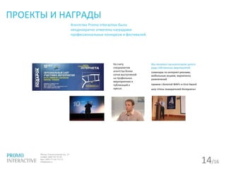 14/16
ПРОЕКТЫ И НАГРАДЫ
Агентство Promo Interactive было
неоднократно отмечено наградами
профессиональных конкурсов и фестивалей.
На счету
специалистов
агентства более
сотни выступлений
на профильных
мероприятиях и
публикаций в
прессе.
Мы являемся организатором целого
ряда собственных мероприятий:
семинары по интернет-рекламе,
мобильным акциям, маркетингу
развлечений
премии «Золотой WAP» и Viral Award
шоу «Ночь пожирателей Интернета»
 