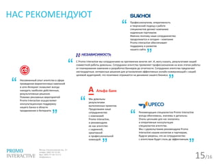15/16
НАС РЕКОМЕНДУЮТ
Профессионализм, оперативность
и творческий подход к работе
специалистов делают компанию
надежным партнером.
Именно поэтому наше сотрудничество
продолжается и сегодня – компания
Promo Interactive обеспечивает
поддержку и развитие
нашего сайта.
С Promo interactive мы сотрудничаем на протяжении многих лет. И, могу сказать, результатами нашей
совместной работы довольны. Сотрудники агентства проявляют профессионализм на всех этапах работы:
от планирования кампании и разработки баннеров до отчетности. Сотрудники агентства предлагают
нестандартные, интересные решения для установления эффективных онлайн-коммуникаций с нашей
целевой аудиторией, что позитивно отражается на динамике нашего бизнеса.
Мы довольны
результатами
выполненных проектов.
Продолжаем наше
сотрудничество
с компанией
Promo Interactive,
и рекомендуем
ее как агентство
с надежной,
креативной
и профессиональной
командой.
Рекомендации специалистов Promo Interactive
всегда обоснованы, значимы и детальны.
Очень ценными для нас оказались
и оперативные консультации
специалистов агентства.
Мы с удовольствием рекомендуем Promo
Interactive нашим коллегам и партнерам,
будучи уверены, что их сотрудничество
с агентством будет столь де эффективным.
Несомненный опыт агентства в сфере
проведения маркетинговых кампаний
в сети Интернет позволяет всегда
находить наиболее действенные,
результативные решения.
Помимо рекламных мероприятий
Promo Interactive осуществляет
консультационную поддержку
нашего Банка в области
продвижения в Интернете.
“
“
“
“
“
”
”
”
”
”
 
