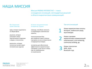 2/16
НАША МИССИЯ
Миссия PROMO INTERACTIVE — поиск
и внедрение инноваций, нестандартных решений
в области маркетинговых коммуникаций.
Мы предлагаем
своим клиентам:
идеи, которые выделяются
на общем фоне;
решения, которые
учитывают самые
перспективные тенденции
в медиа и технологиях;
результаты, которые
полностью соответствуют
поставленным задачам
За более чем десятилетнюю
историю мы создали:
команду, способную запускать
и сопровождать комплексные
проекты;
технологическую базу
для отработки самых сложных
сценариев во всех интерактивных
и традиционных медиа;
экспертизу для обеспечения
эффективности маркетинговых
сценариев, в том числе и новых,
еще не опробованных
на нашем рынке
Три кита инноваций
Новые маркетинговые каналы:
Интернет, мобильная среда,
мультимедиа
Новые сценарии
маркетинговых коммуникаций:
entertainment, viral marketing,
community building, др.
Новые технологии:
WAP, JAVA,
Bluetooth и др.
1
2
3
 