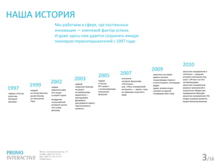 3/16
НАША ИСТОРИЯ
Мы работаем в сфере, где постоянные
инновации — ключевой фактор успеха.
И даже здесь нам удается сохранить имидж
пионеров-первооткрывателей с 1997 года:
1997
первое в России
агентство
Интернет-
рекламы
1999
первый
на отечественном
рынке баннер
на технологии
Flash
2002
первая
маркетинговая
sms-акция
в нашей стране
внедрение
на российский
интернет-рынок
rich-media
рекламы
2003
первый
открытый семинар
на рынке
по мобильному
маркетингу —
закладываем
фундамент
для развития нового
перспективного
сегмента
2005
первая
в России
BTL-акция с
с использованием
технологии
Bluetooth
2007
антология
интернет-фольклора
«Пятниццо»;
шоу «Ночь пожирателей
интернета» — проект, пока
не имеющих аналогов в
мире
2009
запустили на новом
уровне понятия
«мультимедиа портал»
в сети интернет: интеграция
видео,
аудио, ретрансляция
каналов на единой
платформе web и wap
2010
запустили направление e-
commerce – создание
интернет-магазинов под
ключ с off-line и on-line
составляющими ,
запустили направление
игровых приложений в
Социальных Медиа для
продвижения брендов
запустили направление CPA
(лиды) в рамках развития
медиа-бизнесакомпании
 