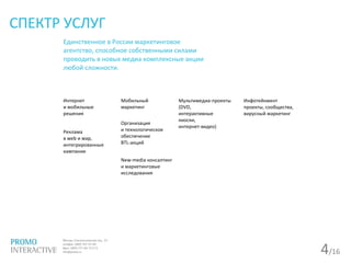 4/16
СПЕКТР УСЛУГ
Единственное в России маркетинговое
агентство, способное собственными силами
проводить в новых медиа комплексные акции
любой сложности.
Интернет
и мобильные
решения
Реклама
в web и wap,
интегрированные
кампании
Мобильный
маркетинг
Организация
и технологическое
обеспечение
BTL-акций
New-media консалтинг
и маркетинговые
исследования
Мультимедиа-проекты
(DVD,
интерактивные
киоски,
интернет-видео)
Инфотейнмент
проекты, сообщества,
вирусный маркетинг
 