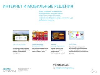5/16
ИНТЕРНЕТ И МОБИЛЬНЫЕ РЕШЕНИЯ
аудит, создание, оптимизация
корпоративных и промо сайтов
интранет и экстранет систем,
инфотейнмент проекты (игры, контент и т.д.)
мобильные проекты
Сайт Sukhoi SuperJet100
Фотореалистичные 3D-модели
помогли эффектно представить
надежду отечественного
авиастроения
Конкурс мобильной
фотографииLG WOW
Беспрецедентное для России
число поданных на конкурс
работ—более 12 тысяч
Кампания
шоколода «Вдохновение»
Никогда еще культура
не была так популярна:
более 60 тысяч
участников за два месяца
Клуб Pall Mall
Игровой портал превратился
в социальную сеть потребителей
сигарет. Более 20 тысяч человек
зарегистрировались с паспортными
данными.
УЗНАЙ БОЛЬШЕ
на http://portfolio.promo.ru
 