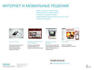 6/16
ИНТЕРНЕТ И МОБИЛЬНЫЕ РЕШЕНИЯ
аудит, создание, оптимизация
корпоративных и промо сайтов
интранет и экстранет систем,
инфотейнмент проекты (игры, контент и т.д.)
мобильные проекты
Приложение LG для
Вконтакте
Игровое приложение для
социальной сети Вконтакте.
Более 12 000 игроков за
первый месяц .
УЗНАЙ БОЛЬШЕ
на http://portfolio.promo.ru
Сайт Walt Disney Studios Sony
Pictures Releasing
Интранет для партнеров
компании Walt Disney
Studios Sony Pictures Releasing
Omlet от МТС
Проект по продаже
мультимедийного контента.
Промо-сайт LG Eve
Интерактивный промо-сайт
для коммуникатора с
qwerty-клавиатурой на
платформе Android
 