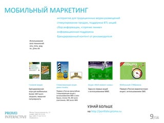 9/16
МОБИЛЬНЫЙ МАРКЕТИНГ
интерактив для традиционных медиа размещений
стимулирование продаж, поддержка BTL-акций
сбор информации, «горячие линии»
информационная поддержка
брендированный контент от рекламодателя
Использование
всех технологий:
sms, mms, wap,
ivr, j2me stk
Газпром-медиа
Брендированная
игра для мобильных.
Более 100 тысяч
загрузок, вирусная
популярность
Стимулирующая акция
джин-тоника
Первая в России масштабная
стимулирующая акция с
использованием SMS: 6 млн
банок, отклик 4%, 80 тысяч
участников, 180 тысяч SMS
Акция «Мой момент славы»
Одна из первых акций
с использованием MMS
Мобильный СПИДометр
Первая в России маркетинговая
акция с использованием SMS
УЗНАЙ БОЛЬШЕ
на http://portfolio.promo.ru
 