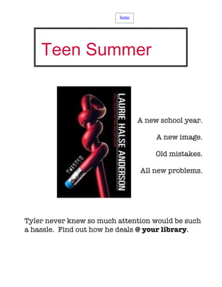 home




    Teen Summer
   Book Club

                                A new school year.

                                     A new image.

                                     Old mistakes.

                                All new problems.




Tyler never knew so much attention would be such
a hassle. Find out how he deals @ your library.
 