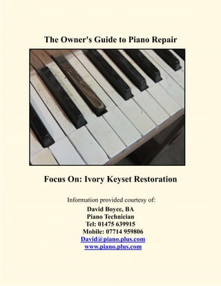 The Owner's Guide to Piano Repair




Focus On: Ivory Keyset Restoration

     Information provided courtesy of:
            David Boyce, BA
            Piano Technician
           Tel: 01475 639915
          Mobile: 07714 959806
          David@piano.plus.com
           www.piano.plus.com
 