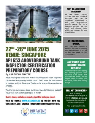 22ND
-26TH
JUNE 2015
VENUE: SINGAPORE
API 653 ABOVEGROUND TANK
INSPECTOR CERTIFICATION
PREPARATORY COURSE
By NARENDRA THATTE
Have you signed up for our API 653 Aboveground Tank Inspector
Certification Preparatory master class? Don’t miss the last chance
to register and join Narendra Thatte as he shares his expertise on
API 653.
Want to join our master class, but limited by a tight training budget?
Have your own customized topics in mind?
Our in-house solutions may be just the help you need.
WHY DO AN IN HOUSE
PROGRAM?
All our public training
courses are also available
in-house, and can be
completely customized to
suit your organization’s
specific needs. Go for a
bespoke concept as you
want, and choose topics
which are relevant to your
organization.
WITH AN IN HOUSE
OPTION,
You can now choose a
location and date of training,
and leave the rest to us. We
do the hard work, so you
don’t have to.
AND WHAT IS MORE
IMPORTANT THAN TO
SAVE COST.
We believe that value adding
the learning process does
not have to be costly. With
our in-house option, you no
longer need to frown over
the travel, costs and training
budget.
STILL NOT CONVINCED?
Call us today at
+65 6397 4270 or drop us a
mail at info@igs-groups.sg
to discover the benefits of
our in-house options.
Find us on social media.
VISIT US TODAY AT WWW.IGSGROUPS.SG TO FIND OUT HOW YOU
CAN ACHIEVE COST SAVINGS THROUGH OUR IN HOUSE SOLUTIONS.
 