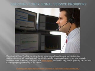 Choosing Forex Signal Service Provider? When trading Forex Trading pursuing signals using a signal supplier, you have to take into consideration the track records of such signals. Obviously, no past performances are guarantees for future outcomes, but seeing how particular Forex signals operate in a long time is generally the first step in identifying the profitability of the service.  Choosing Forex Signal Service Provider? ( Courtesy of ForexNewsTradingAcademy.com ) 