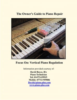 The Owner's Guide to Piano Repair




Focus On: Vertical Piano Regulation
     Information provided courtesy of:
            David Boyce, BA
            Piano Technician
           Tel: 01475 639915
          Mobile: 07714 959806
          David@piano.plus.com
           www.piano.plus.com
 