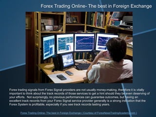 Forex Trading Online- The best in Foreign Exchange Forex trading signals from Forex Signal providers are not usually money-making, therefore it is vitally important to think about the track records of those services to get a hint should they be even deserving of your efforts.  Not surprisingly, no previous performances can guarantee outcomes, but having an excellent track records from your Forex Signal service provider generally is a strong indication that the Forex System is profitable, especially if you see track records lasting years.  Forex Trading Online- The best in Foreign Exchange ( Courtesy of ForexNewsTradingAcademy.com ) 