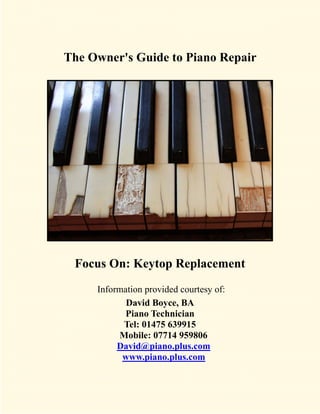 The Owner's Guide to Piano Repair




 Focus On: Keytop Replacement
     Information provided courtesy of:
            David Boyce, BA
            Piano Technician
           Tel: 01475 639915
          Mobile: 07714 959806
          David@piano.plus.com
           www.piano.plus.com
 