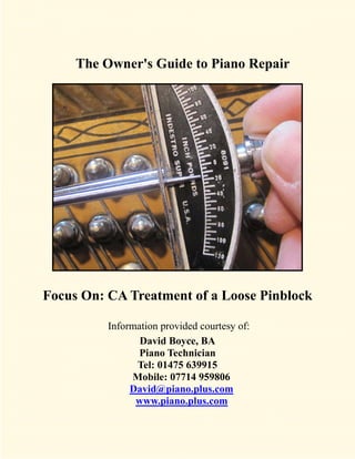 The Owner's Guide to Piano Repair




Focus On: CA Treatment of a Loose Pinblock

          Information provided courtesy of:
                 David Boyce, BA
                 Piano Technician
                Tel: 01475 639915
               Mobile: 07714 959806
               David@piano.plus.com
                www.piano.plus.com
 
