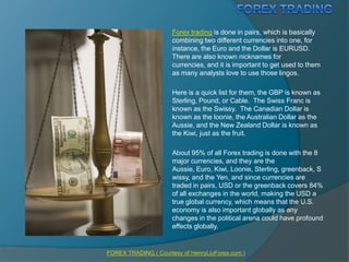 FOREX TRADING Forex trading is done in pairs, which is basically combining two different currencies into one, for instance, the Euro and the Dollar is EURUSD.  There are also known nicknames for currencies, and it is important to get used to them as many analysts love to use those lingos. Here is a quick list for them, the GBP is known as Sterling, Pound, or Cable.  The Swiss Franc is known as the Swissy.  The Canadian Dollar is known as the loonie, the Australian Dollar as the Aussie, and the New Zealand Dollar is known as the Kiwi, just as the fruit. About 95% of all Forex trading is done with the 8 major currencies, and they are the Aussie, Euro, Kiwi, Loonie, Sterling, greenback, Swissy, and the Yen, and since currencies are traded in pairs, USD or the greenback covers 84% of all exchanges in the world, making the USD a true global currency, which means that the U.S. economy is also important globally as any changes in the political arena could have profound effects globally. FOREX TRADING ( Courtesy of HenryLiuForex.com ) 