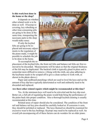 Is this work best done in
the home or the shop?
       It depends on whether
other related work is to be
done as well. If keytop re-
covering, key rebushing or
other time-consuming jobs
are going to be done at the
same time, transporting the
necessary parts to the shop
would make sense.
       If only the keybed
felts are going to be re-
placed and necessary adjust-
ments to the regulation of
the piano made, it might be
possible to schedule the job
to be done in the home.
       To accomplish the re-
placement of the keybed felts, the front rail felts and balance rail felts are first re-
moved to be discarded. Measurements will be taken so that the original thickness
of the felt may be duplicated. The backrail cloth is typically glued in place and is
somewhat more difficult to remove. (Along with the cloth, any glue adhering to
the keyframe needs to be scraped off to give a clean surface to work with, as
shown in the photo above.)
       Paper and cardboard punchings which are used to level the keys and set the
amount of key dip have typically deteriorated as well and ordinarily need to be
discarded and replaced.
Are there other related repairs which might be recommended at this time?
       Yes. At the minimum keys will need to be releveled and the key dip reset.
Better yet, a full job of regulating the piano would help bring the performance of
the piano back into proper condition. Also a thorough keybed cleaning is usually
recommended at this time.
       Related areas of repair should also be considered. The condition of the front
rail and balance rail key pins should be carefully looked at. If corrosion is seen,
they should be polished or replaced. The keys themselves should be examined for
excessive wear to the key bushings. Keytops may need to be replaced as well. An
overall job encompassing all of these factors can do wonders for an older piano.

                                                                                 Page 4
 
