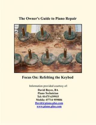 The Owner's Guide to Piano Repair




 Focus On: Refelting the Keybed

     Information provided courtesy of:
            David Boyce, BA
            Piano Technician
           Tel: 01475 639915
          Mobile: 07714 959806
          David@piano.plus.com
           www.piano.plus.com
 
