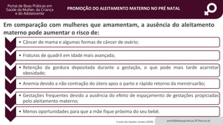 portaldeboaspraticas.iff.fiocruz.br
PROMOÇÃO DO ALEITAMENTO MATERNO NO PRÉ NATAL
Em comparação com mulheres que amamentam, a ausência do aleitamento
materno pode aumentar o risco de:
Fundo das Nações Unidas (2009)
• Câncer de mama e algumas formas de câncer de ovário;
• Fraturas de quadril em idade mais avançada;
• Retenção da gordura depositada durante a gestação, o que pode mais tarde acarretar
obesidade;
• Anemia devido a não contração do útero apos o parto e rápido retorno da menstruarão;
• Gestações frequentes devido a ausência do efeito de espaçamento de gestações propiciadas
pelo aleitamento materno;
• Menos oportunidades para que a mãe fique próxima do seu bebê.
 