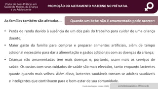 portaldeboaspraticas.iff.fiocruz.br
PROMOÇÃO DO ALEITAMENTO MATERNO NO PRÉ NATAL
• Perda de renda devido à ausência de um dos pais do trabalho para cuidar de uma criança
doente;
• Maior gasto da família para comprar e preparar alimentos artificiais, além de tempo
adicional necessário para dar a alimentação e gastos adicionais com as doenças da criança;
• Crianças não amamentadas tem mais doenças e, portanto, usam mais os serviços de
saúde. Os custos com seus cuidados de saúde são mais elevados, tanto enquanto lactentes
quanto quando mais velhos. Além disso, lactentes saudáveis tornam-se adultos saudáveis
e inteligentes que contribuem para o bem-estar de sua comunidade.
As famílias também são afetadas... Quando um bebe não é amamentado pode ocorrer:
Fundo das Nações Unidas (2009)
 