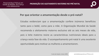 portaldeboaspraticas.iff.fiocruz.br
PROMOÇÃO DO ALEITAMENTO MATERNO NO PRÉ NATAL
Por que orientar a amamentação desde o pré-natal?
Fundo das Nações Unidas (2009)
Estudos evidenciam que a amamentação confere inúmeros benefícios
tanto para o bebê, como para a mãe. A Organização Mundial da Saúde
recomenda o aleitamento materno exclusivo até os seis meses de vida,
pois o leite materno reúne as características nutricionais ideais para a
criança nesta fase da vida. O acompanhamento pré-natal é uma excelente
oportunidade para motivar as mulheres a amamentarem.
 