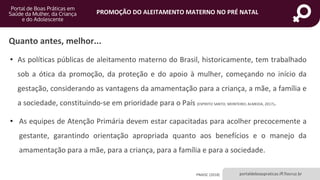 portaldeboaspraticas.iff.fiocruz.br
PROMOÇÃO DO ALEITAMENTO MATERNO NO PRÉ NATAL
Quanto antes, melhor...
• As políticas públicas de aleitamento materno do Brasil, historicamente, tem trabalhado
sob a ótica da promoção, da proteção e do apoio à mulher, começando no início da
gestação, considerando as vantagens da amamentação para a criança, a mãe, a família e
a sociedade, constituindo-se em prioridade para o País (ESPIRITO SANTO; MONTEIRO; ALMEIDA, 2017).
• As equipes de Atenção Primária devem estar capacitadas para acolher precocemente a
gestante, garantindo orientação apropriada quanto aos benefícios e o manejo da
amamentação para a mãe, para a criança, para a família e para a sociedade.
PNAISC (2018)
 