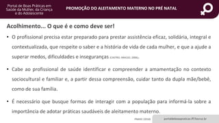 portaldeboaspraticas.iff.fiocruz.br
PROMOÇÃO DO ALEITAMENTO MATERNO NO PRÉ NATAL
Acolhimento... O que é e como deve ser!
• O profissional precisa estar preparado para prestar assistência eficaz, solidária, integral e
contextualizada, que respeite o saber e a história de vida de cada mulher, e que a ajude a
superar medos, dificuldades e inseguranças (CASTRO; ARAÚJO, 2006).
• Cabe ao profissional de saúde identificar e compreender a amamentação no contexto
sociocultural e familiar e, a partir dessa compreensão, cuidar tanto da dupla mãe/bebê,
como de sua família.
• É necessário que busque formas de interagir com a população para informá-la sobre a
importância de adotar práticas saudáveis de aleitamento materno.
PNAISC (2018)
 