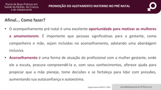 portaldeboaspraticas.iff.fiocruz.br
PROMOÇÃO DO ALEITAMENTO MATERNO NO PRÉ NATAL
Afinal... Como fazer?
• O acompanhamento pré-natal é uma excelente oportunidade para motivar as mulheres
a amamentarem. É importante que pessoas significativas para a gestante, como
companheiro e mãe, sejam incluídas no aconselhamento, adotando uma abordagem
inclusiva.
• Aconselhamento é uma forma de atuação do profissional com a mulher gestante, onde
ele a escuta, procura compreendê-la e, com seus conhecimentos, oferece ajuda para
propiciar que a mãe planeje, tome decisões e se fortaleça para lidar com pressões,
aumentando sua autoconfiança e autoestima.
Organization/UNICEF; 1993.
 