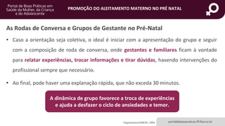 portaldeboaspraticas.iff.fiocruz.br
PROMOÇÃO DO ALEITAMENTO MATERNO NO PRÉ NATAL
As Rodas de Conversa e Grupos de Gestante no Pré-Natal
• Caso a orientação seja coletiva, o ideal é iniciar com a apresentação do grupo e seguir
com a composição de roda de conversa, onde gestantes e familiares ficam à vontade
para relatar experiências, trocar informações e tirar dúvidas, havendo intervenções do
profissional sempre que necessário.
• Ao final, pode haver uma explanação rápida, que não exceda 30 minutos.
Organization/UNICEF; 1993.
A dinâmica de grupo favorece a troca de experiências
e ajuda a desfazer o ciclo de ansiedades e temor.
 