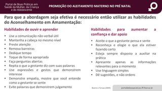 portaldeboaspraticas.iff.fiocruz.br
PROMOÇÃO DO ALEITAMENTO MATERNO NO PRÉ NATAL
Para que a abordagem seja efetiva é necessário então utilizar as habilidades
do Aconselhamento em Amamentação:
Bueno e Teruya (2004)
Habilidades de ouvir e aprender
• Use a comunicação não-verbal útil
• Mantenha a cabeça no mesmo nível
• Preste atenção
• Remova barreiras
• Dedique tempo
• Toque de forma apropriada
• Faça perguntas abertas
• Repita o que a gestante diz com suas palavras
• Use expressões e gestos que demonstrem
interesse
• Demonstre empatia, mostre que você entende
como a gestante se sente
• Evite palavras que demonstrem julgamento
Habilidades para aumentar a
confiança e dar apoio
• Aceite o que a gestante pensa e sente
• Reconheça e elogie o que ela estiver
fazendo certo
• Esteja sempre disposto a auxiliar na
prática
• Apresente apenas as informações
relevantes para o momento
• Use linguagem simples
• Dê sugestões, e não ordens
 