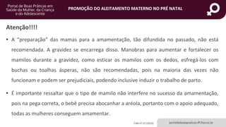 portaldeboaspraticas.iff.fiocruz.br
PROMOÇÃO DO ALEITAMENTO MATERNO NO PRÉ NATAL
Atenção!!!!
• A “preparação” das mamas para a amamentação, tão difundida no passado, não está
recomendada. A gravidez se encarrega disso. Manobras para aumentar e fortalecer os
mamilos durante a gravidez, como esticar os mamilos com os dedos, esfregá-los com
buchas ou toalhas ásperas, não são recomendadas, pois na maioria das vezes não
funcionam e podem ser prejudiciais, podendo inclusive induzir o trabalho de parto.
• É importante ressaltar que o tipo de mamilo não interfere no sucesso da amamentação,
pois na pega correta, o bebê precisa abocanhar a aréola, portanto com o apoio adequado,
todas as mulheres conseguem amamentar.
CAB nº 23 (2015)
 