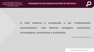 portaldeboaspraticas.iff.fiocruz.br
PROMOÇÃO DO ALEITAMENTO MATERNO NO PRÉ NATAL
O leite materno é comparado a um "medicamento
personalizado", com diversas vantagens nutricionais,
imunológicas, econômicas e ambientais.
Prof. Cesar Gomes Victoria
 