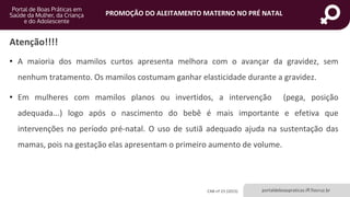portaldeboaspraticas.iff.fiocruz.br
PROMOÇÃO DO ALEITAMENTO MATERNO NO PRÉ NATAL
Atenção!!!!
• A maioria dos mamilos curtos apresenta melhora com o avançar da gravidez, sem
nenhum tratamento. Os mamilos costumam ganhar elasticidade durante a gravidez.
• Em mulheres com mamilos planos ou invertidos, a intervenção (pega, posição
adequada...) logo após o nascimento do bebê é mais importante e efetiva que
intervenções no período pré-natal. O uso de sutiã adequado ajuda na sustentação das
mamas, pois na gestação elas apresentam o primeiro aumento de volume.
CAB nº 23 (2015)
 