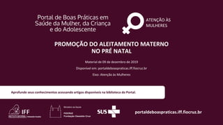 ATENÇÃO ÀS
MULHERES
portaldeboaspraticas.iff.fiocruz.br
Material de 09 de dezembro de 2019
Disponível em: portaldeboaspraticas.iff.fiocruz.br
Eixo: Atenção às Mulheres
Aprofunde seus conhecimentos acessando artigos disponíveis na biblioteca do Portal.
PROMOÇÃO DO ALEITAMENTO MATERNO
NO PRÉ NATAL
 