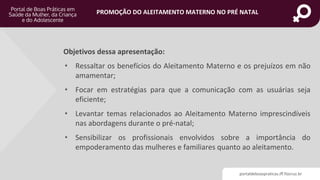portaldeboaspraticas.iff.fiocruz.br
PROMOÇÃO DO ALEITAMENTO MATERNO NO PRÉ NATAL
Objetivos dessa apresentação:
• Ressaltar os benefícios do Aleitamento Materno e os prejuízos em não
amamentar;
• Focar em estratégias para que a comunicação com as usuárias seja
eficiente;
• Levantar temas relacionados ao Aleitamento Materno imprescindíveis
nas abordagens durante o pré-natal;
• Sensibilizar os profissionais envolvidos sobre a importância do
empoderamento das mulheres e familiares quanto ao aleitamento.
 