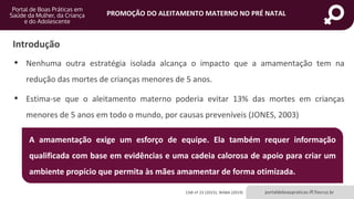 portaldeboaspraticas.iff.fiocruz.br
PROMOÇÃO DO ALEITAMENTO MATERNO NO PRÉ NATAL
Introdução
• Nenhuma outra estratégia isolada alcança o impacto que a amamentação tem na
redução das mortes de crianças menores de 5 anos.
• Estima-se que o aleitamento materno poderia evitar 13% das mortes em crianças
menores de 5 anos em todo o mundo, por causas preveníveis (JONES, 2003)
CAB nº 23 (2015); WABA (2019)
A amamentação exige um esforço de equipe. Ela também requer informação
qualificada com base em evidências e uma cadeia calorosa de apoio para criar um
ambiente propício que permita às mães amamentar de forma otimizada.
 