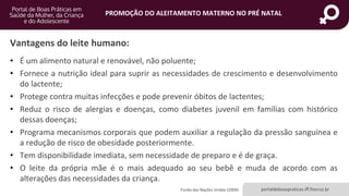 portaldeboaspraticas.iff.fiocruz.br
PROMOÇÃO DO ALEITAMENTO MATERNO NO PRÉ NATAL
Vantagens do leite humano:
• É um alimento natural e renovável, não poluente;
• Fornece a nutrição ideal para suprir as necessidades de crescimento e desenvolvimento
do lactente;
• Protege contra muitas infecções e pode prevenir óbitos de lactentes;
• Reduz o risco de alergias e doenças, como diabetes juvenil em famílias com histórico
dessas doenças;
• Programa mecanismos corporais que podem auxiliar a regulação da pressão sanguínea e
a redução de risco de obesidade posteriormente.
• Tem disponibilidade imediata, sem necessidade de preparo e é de graça.
• O leite da própria mãe é o mais adequado ao seu bebê e muda de acordo com as
alterações das necessidades da criança.
Fundo das Nações Unidas (2009)
 
