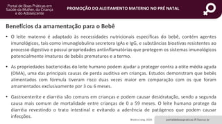 portaldeboaspraticas.iff.fiocruz.br
PROMOÇÃO DO ALEITAMENTO MATERNO NO PRÉ NATAL
Benefícios da amamentação para o Bebê
• O leite materno é adaptado às necessidades nutricionais específicas do bebê, contém agentes
imunológicos, tais como imunoglobulina secretora IgAs e IgG, e substâncias bioativas resistentes ao
processo digestivo e possui propriedades antiinflamatórias que protegem os sistemas imunológicos
potencialmente imaturos de bebês prematuros e a termo.
• As propriedades bactericidas do leite humano podem ajudar a proteger contra a otite média aguda
(OMA), uma das principais causas de perda auditiva em crianças. Estudos demonstram que bebês
alimentados com fórmula tiveram risco duas vezes maior em comparação com os que foram
amamentados exclusivamente por 3 ou 6 meses.
• Gastroenterite e diarréia são comuns em crianças e podem causar desidratação, sendo a segunda
causa mais comum de mortalidade entre crianças de 0 a 59 meses. O leite humano protege da
diarréia revestindo o trato intestinal e evitando a aderência de patógenos que podem causar
infecções.
Brock e Long, 2019.
 