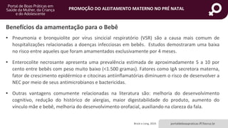 portaldeboaspraticas.iff.fiocruz.br
PROMOÇÃO DO ALEITAMENTO MATERNO NO PRÉ NATAL
Benefícios da amamentação para o Bebê
• Pneumonia e bronquiolite por vírus sincicial respiratório (VSR) são a causa mais comum de
hospitalizações relacionadas a doenças infecciosas em bebês. Estudos demostraram uma baixa
no risco entre aqueles que foram amamentados exclusivamente por 4 meses.
• Enterocolite necrosante apresenta uma prevalência estimada de aproximadamente 5 a 10 por
cento entre bebês com peso muito baixo (<1.500 gramas). Fatores como IgA secretora materna,
fator de crescimento epidérmico e citocinas antiinflamatórias diminuem o risco de desenvolver a
NEC por meio de seus antimicrobianos e bactericidas.
• Outras vantagens comumente relacionadas na literatura são: melhoria do desenvolvimento
cognitivo, redução do histórico de alergias, maior digestabilidade do produto, aumento do
vínculo mãe e bebê, melhoria do desenvolvimento orofacial, auxiliando na clareza da fala.
Brock e Long, 2019.
 