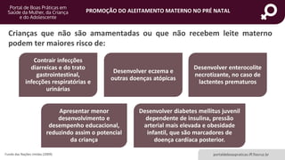 portaldeboaspraticas.iff.fiocruz.br
PROMOÇÃO DO ALEITAMENTO MATERNO NO PRÉ NATAL
Crianças que não são amamentadas ou que não recebem leite materno
podem ter maiores risco de:
Fundo das Nações Unidas (2009)
Contrair infecções
diarreicas e do trato
gastrointestinal,
infecções respiratórias e
urinárias
Desenvolver eczema e
outras doenças atópicas
Desenvolver enterocolite
necrotizante, no caso de
lactentes prematuros
Apresentar menor
desenvolvimento e
desempenho educacional,
reduzindo assim o potencial
da criança
Desenvolver diabetes mellitus juvenil
dependente de insulina, pressão
arterial mais elevada e obesidade
infantil, que são marcadores de
doença cardíaca posterior.
 