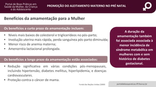 portaldeboaspraticas.iff.fiocruz.br
PROMOÇÃO DO ALEITAMENTO MATERNO NO PRÉ NATAL
Benefícios da amamentação para a Mulher
• Níveis mais baixos de colesterol e triglicerídeos no pós-parto;
• Involução uterina mais rápida, perda sanguínea pós-parto diminuída;
• Menor risco de anemia materna;
• Amenorréia lactacional prolongada.
Fundo das Nações Unidas (2009)
Os benefícios a curto prazo da amamentação incluem:
Os benefícios a longo prazo da amamentação estão associados:
• Redução significativa em várias condições pós-menopausais,
incluindo hipertensão, diabetes mellitus, hiperlipidemia, e doenças
cardiovasculares.
• Proteção contra o câncer de mama.
A duração da
amamentação também
foi associada associada à
menor incidência de
síndrome metabólica em
mulheres com e sem
histórico de diabetes
gestacional.
 
