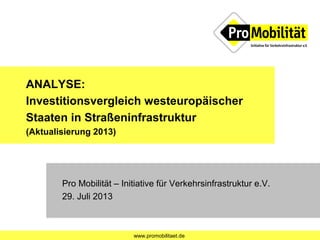 www.promobilitaet.de
ANALYSE:
Investitionsvergleich westeuropäischer
Staaten in Straßeninfrastruktur
(Aktualisierung 2013)
Pro Mobilität – Initiative für Verkehrsinfrastruktur e.V.
29. Juli 2013
 