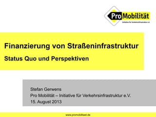 www.promobilitaet.de
Finanzierung von Straßeninfrastruktur
Status Quo und Perspektiven
Stefan Gerwens
Pro Mobilität – Initiative für Verkehrsinfrastruktur e.V.
15. August 2013
 