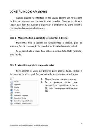 10
Desenvolvido por Procad Softwares - Venda não autorizada
CONSTRUINDO O AMBIENTE
Alguns ajustes na interface e nas vistas podem ser feitos para
facilitar o processo de construção das paredes. Observe as dicas a
seguir que irão lhe auxiliar a organizar o ambiente 3D para iniciar a
construção das paredes facilmente.
Dica 1 - Mantenha fixo o painel de ferramentas à direita
Mantenha fixo o painel de ferramentas à direita, pois as
informações de construção de paredes serão exibidas neste painel.
Se o painel não estiver fixo utilize o botão Auto Hide (alfinete)
para fixá-lo.
Dica 2 - Visualize o projeto em planta baixa
Para alterar a vista do projeto para planta baixa, utilize a
ferramenta de vistas padrões, na barra de ferramentas superior, ou:
1. Clique duas vezes sobre o piso.
2. Se o projeto estiver em
perspectiva, pressione a tecla
F8, para que o projeto fique em
2D.
 