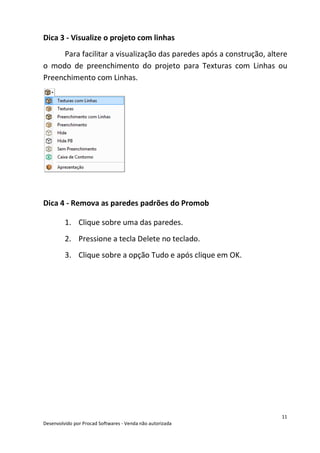 11
Desenvolvido por Procad Softwares - Venda não autorizada
Dica 3 - Visualize o projeto com linhas
Para facilitar a visualização das paredes após a construção, altere
o modo de preenchimento do projeto para Texturas com Linhas ou
Preenchimento com Linhas.
Dica 4 - Remova as paredes padrões do Promob
1. Clique sobre uma das paredes.
2. Pressione a tecla Delete no teclado.
3. Clique sobre a opção Tudo e após clique em OK.
 